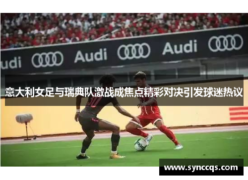 意大利女足与瑞典队激战成焦点精彩对决引发球迷热议